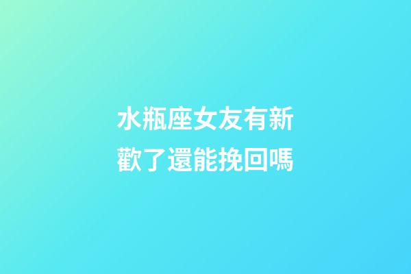 水瓶座女友有新歡了還能挽回嗎-第1張-星座運勢-玄機派