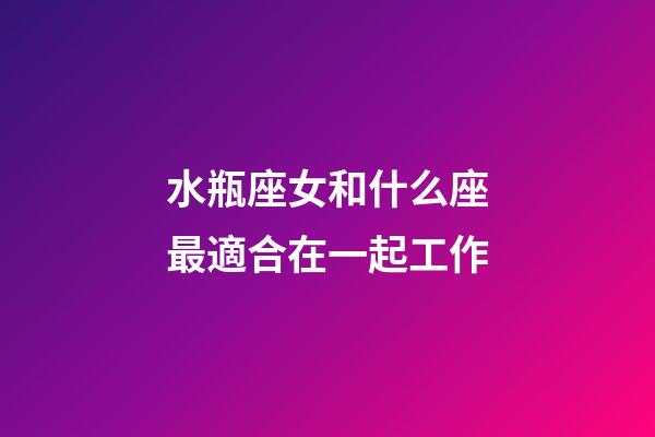 水瓶座女和什么座最適合在一起工作-第1張-星座運勢-玄機派