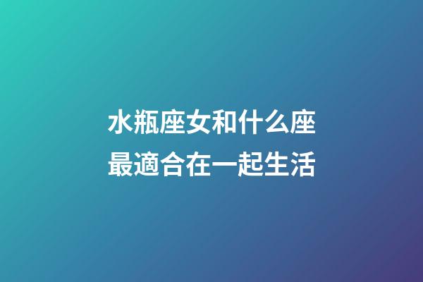 水瓶座女和什么座最適合在一起生活-第1張-星座運勢-玄機派