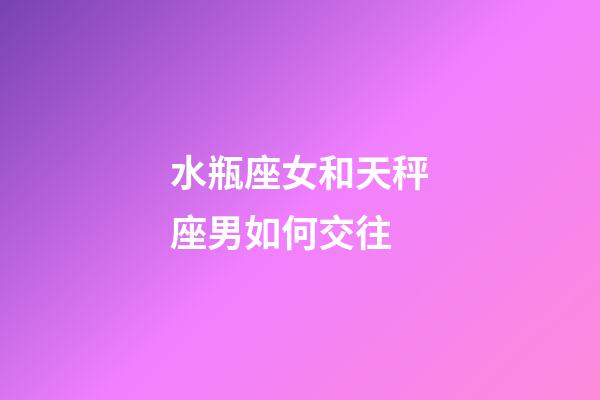 水瓶座女和天秤座男如何交往-第1張-星座運勢-玄機派