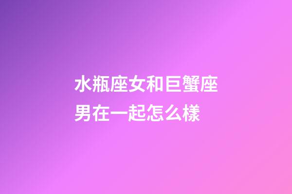 水瓶座女和巨蟹座男在一起怎么樣-第1張-星座運勢-玄機派