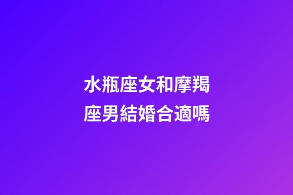水瓶座女和摩羯座男結婚合適嗎-第1張-星座運勢-玄機派