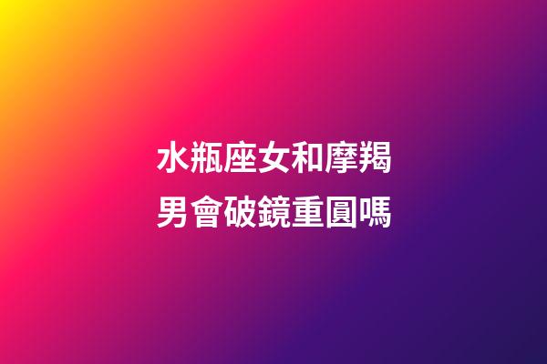 水瓶座女和摩羯男會破鏡重圓嗎-第1張-星座運勢-玄機派