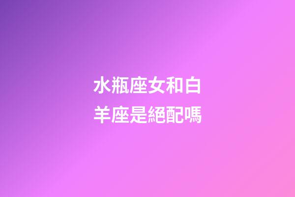 水瓶座女和白羊座是絕配嗎-第1張-星座運勢-玄機派