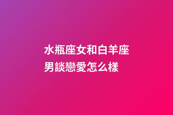 水瓶座女和白羊座男談戀愛怎么樣-第1張-星座運(yùn)勢-玄機(jī)派