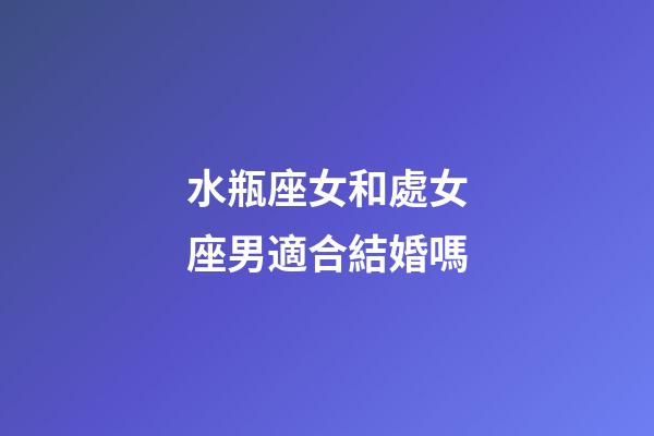 水瓶座女和處女座男適合結婚嗎-第1張-星座運勢-玄機派