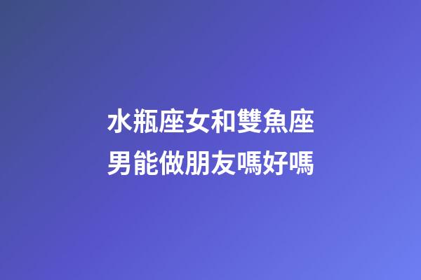 水瓶座女和雙魚座男能做朋友嗎好嗎-第1張-星座運勢-玄機派