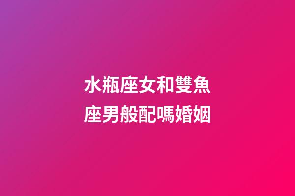 水瓶座女和雙魚座男般配嗎婚姻-第1張-星座運勢-玄機派