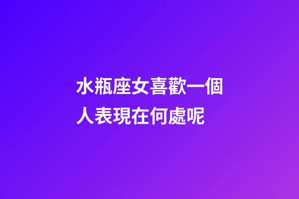 水瓶座女喜歡一個人表現在何處呢-第1張-星座運勢-玄機派
