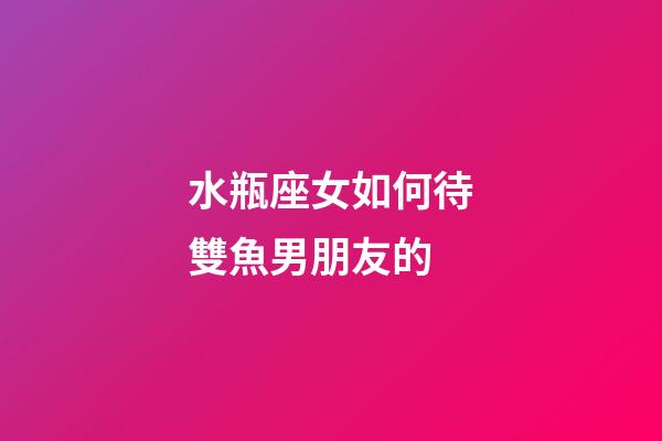 水瓶座女如何待雙魚男朋友的-第1張-星座運(yùn)勢(shì)-玄機(jī)派