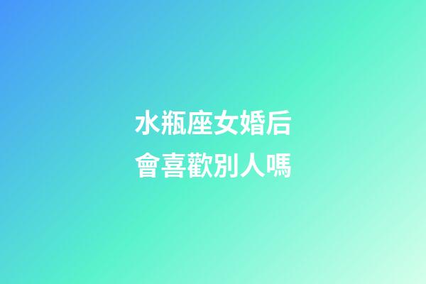水瓶座女婚后會喜歡別人嗎-第1張-星座運勢-玄機派