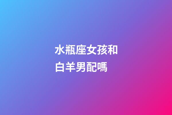 水瓶座女孩和白羊男配嗎-第1張-星座運勢-玄機派