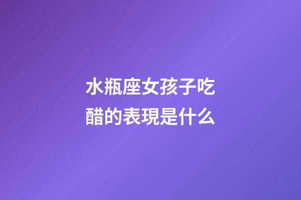 水瓶座女孩子吃醋的表現是什么-第1張-星座運勢-玄機派