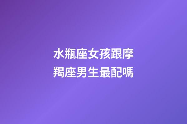 水瓶座女孩跟摩羯座男生最配嗎-第1張-星座運勢-玄機派