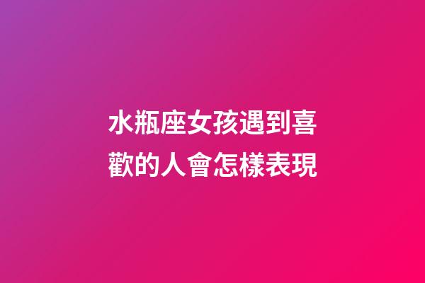 水瓶座女孩遇到喜歡的人會怎樣表現-第1張-星座運勢-玄機派