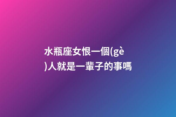 水瓶座女恨一個(gè)人就是一輩子的事嗎-第1張-星座運(yùn)勢(shì)-玄機(jī)派