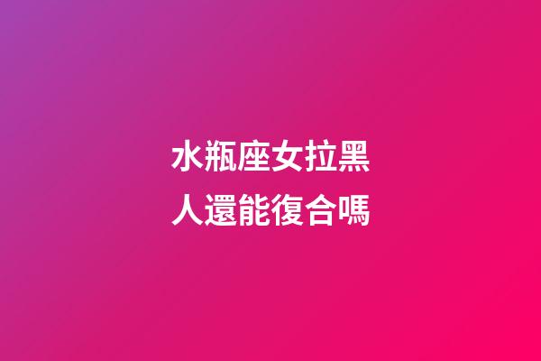 水瓶座女拉黑人還能復合嗎-第1張-星座運勢-玄機派