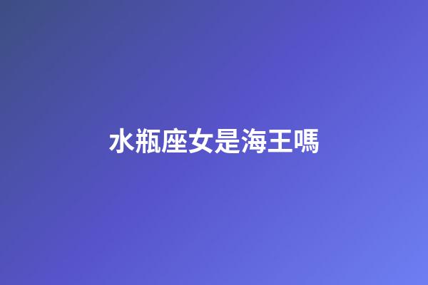 水瓶座女是海王嗎-第1張-星座運勢-玄機派