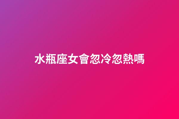 水瓶座女會忽冷忽熱嗎-第1張-星座運勢-玄機派