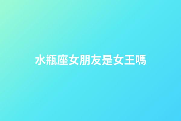 水瓶座女朋友是女王嗎-第1張-星座運勢-玄機派