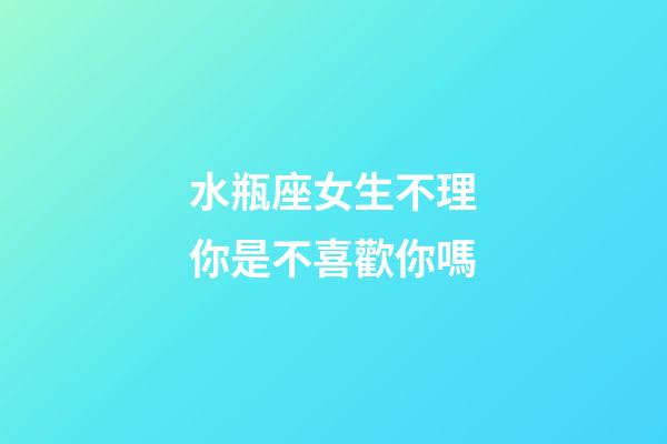 水瓶座女生不理你是不喜歡你嗎-第1張-星座運勢-玄機派