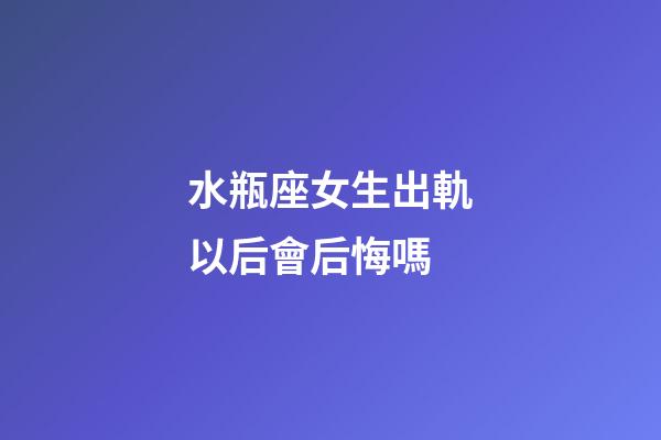 水瓶座女生出軌以后會后悔嗎-第1張-星座運勢-玄機派