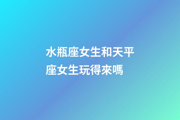水瓶座女生和天平座女生玩得來嗎-第1張-星座運勢-玄機派