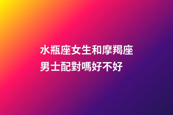 水瓶座女生和摩羯座男士配對嗎好不好-第1張-星座運勢-玄機派