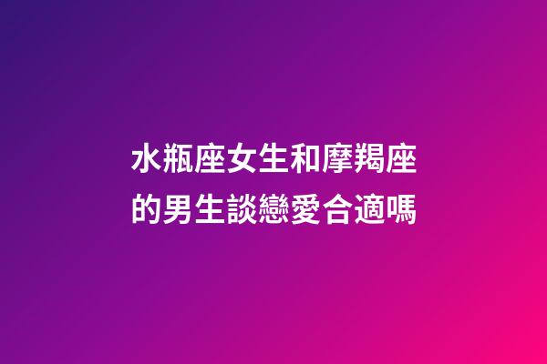 水瓶座女生和摩羯座的男生談戀愛合適嗎-第1張-星座運勢-玄機派