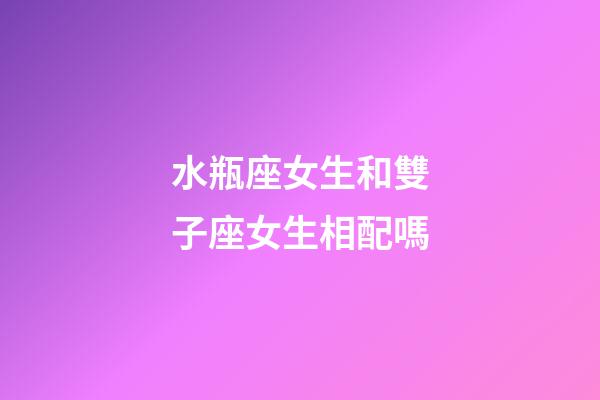 水瓶座女生和雙子座女生相配嗎-第1張-星座運勢-玄機派