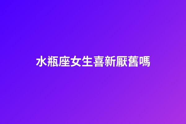 水瓶座女生喜新厭舊嗎-第1張-星座運勢-玄機派
