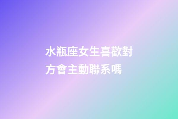 水瓶座女生喜歡對方會主動聯系嗎-第1張-星座運勢-玄機派