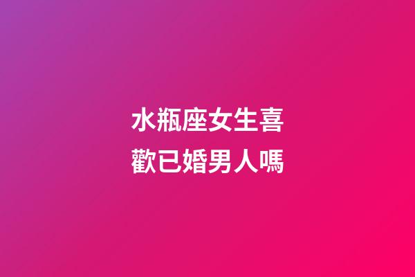 水瓶座女生喜歡已婚男人嗎-第1張-星座運勢-玄機派
