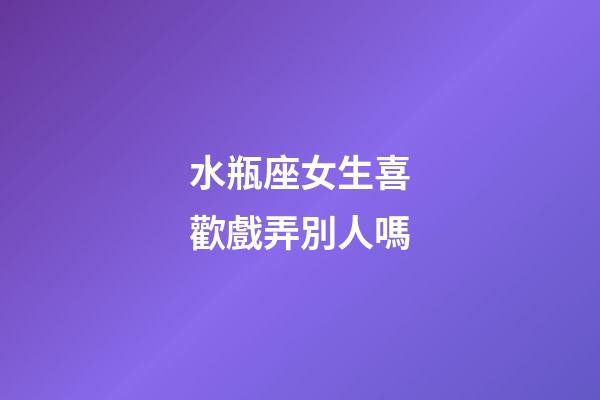水瓶座女生喜歡戲弄別人嗎-第1張-星座運勢-玄機派