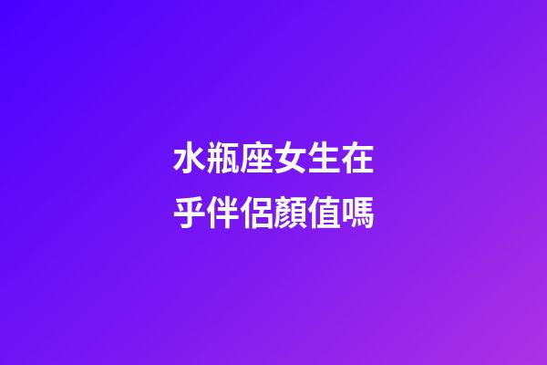 水瓶座女生在乎伴侶顏值嗎-第1張-星座運勢-玄機派