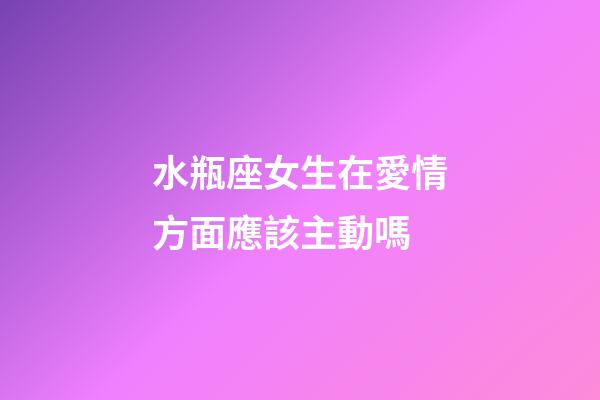 水瓶座女生在愛情方面應該主動嗎-第1張-星座運勢-玄機派