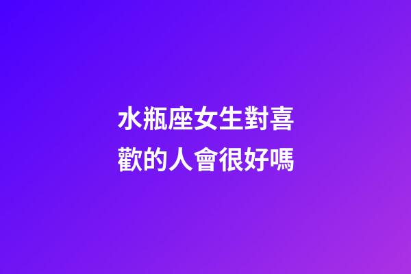 水瓶座女生對喜歡的人會很好嗎-第1張-星座運勢-玄機派