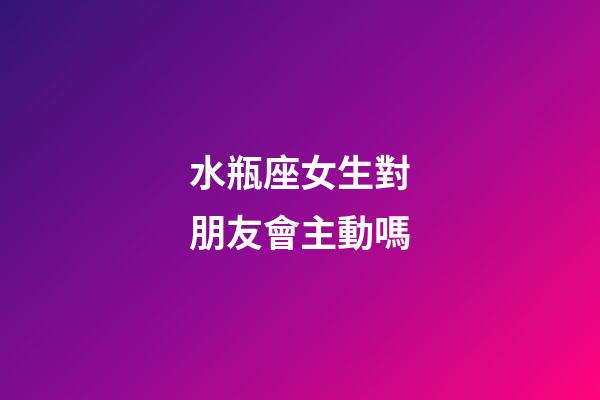 水瓶座女生對朋友會主動嗎-第1張-星座運勢-玄機派