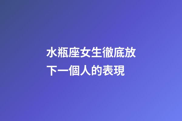 水瓶座女生徹底放下一個人的表現-第1張-星座運勢-玄機派