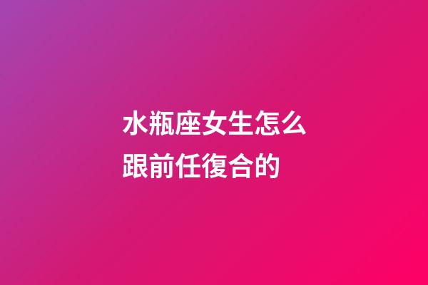 水瓶座女生怎么跟前任復合的-第1張-星座運勢-玄機派