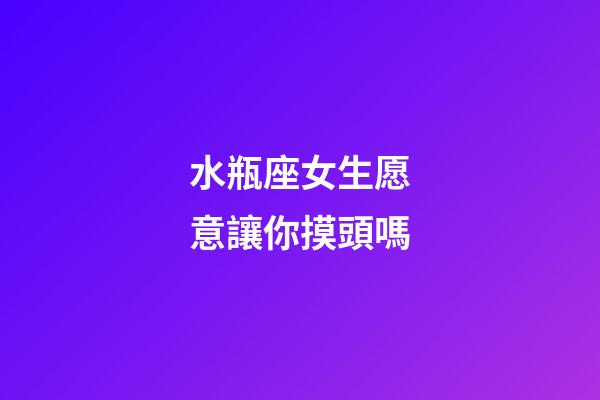 水瓶座女生愿意讓你摸頭嗎-第1張-星座運勢-玄機派