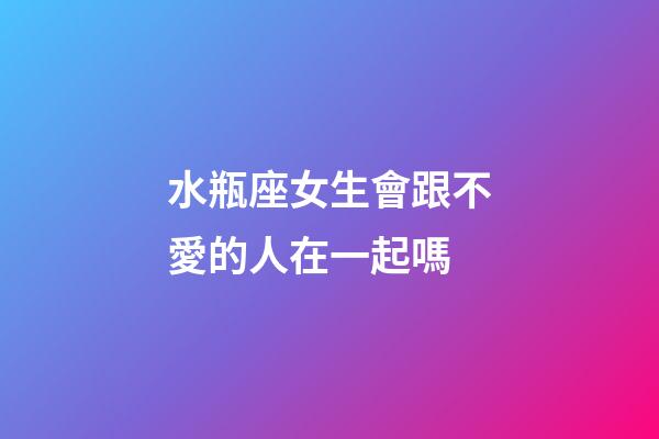 水瓶座女生會跟不愛的人在一起嗎-第1張-星座運勢-玄機派