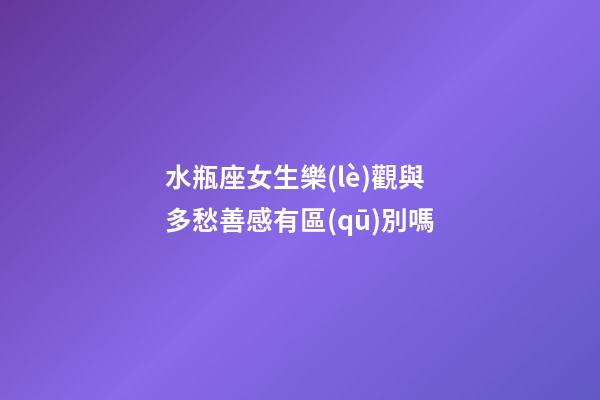 水瓶座女生樂(lè)觀與多愁善感有區(qū)別嗎-第1張-星座運(yùn)勢(shì)-玄機(jī)派