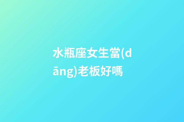 水瓶座女生當(dāng)老板好嗎-第1張-星座運(yùn)勢(shì)-玄機(jī)派