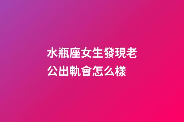 水瓶座女生發現老公出軌會怎么樣-第1張-星座運勢-玄機派