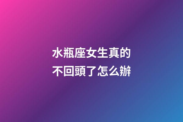 水瓶座女生真的不回頭了怎么辦-第1張-星座運(yùn)勢-玄機(jī)派
