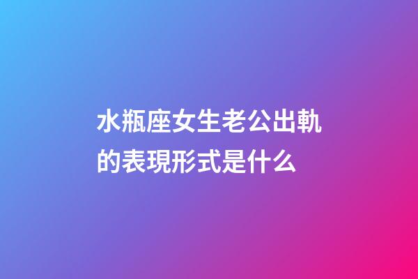 水瓶座女生老公出軌的表現形式是什么-第1張-星座運勢-玄機派