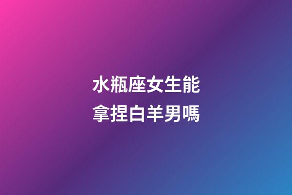 水瓶座女生能拿捏白羊男嗎-第1張-星座運勢-玄機派
