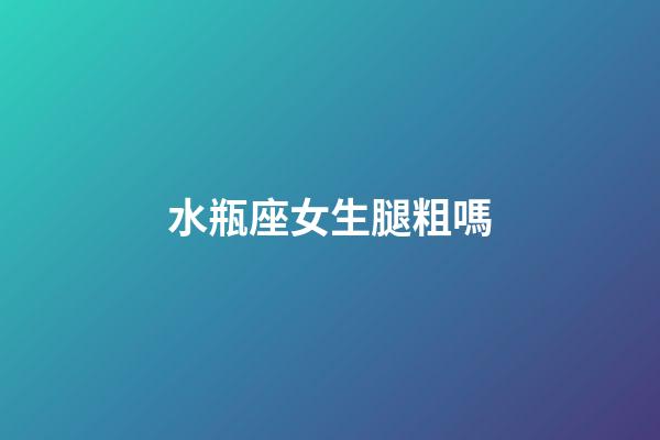 水瓶座女生腿粗嗎-第1張-星座運勢-玄機派