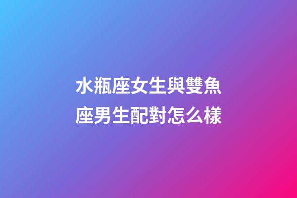 水瓶座女生與雙魚座男生配對怎么樣-第1張-星座運勢-玄機派